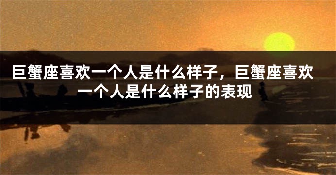 巨蟹座喜欢一个人是什么样子，巨蟹座喜欢一个人是什么样子的表现