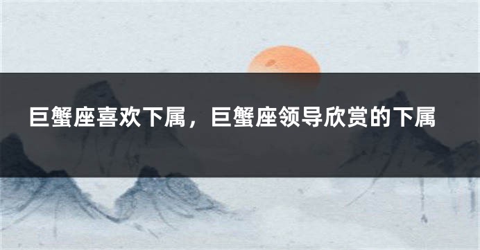 巨蟹座喜欢下属，巨蟹座领导欣赏的下属