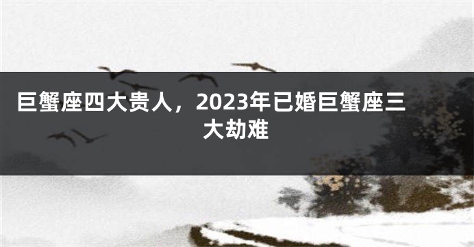 巨蟹座四大贵人，2023年已婚巨蟹座三大劫难