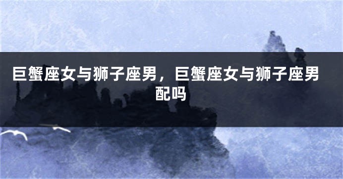 巨蟹座女与狮子座男，巨蟹座女与狮子座男配吗