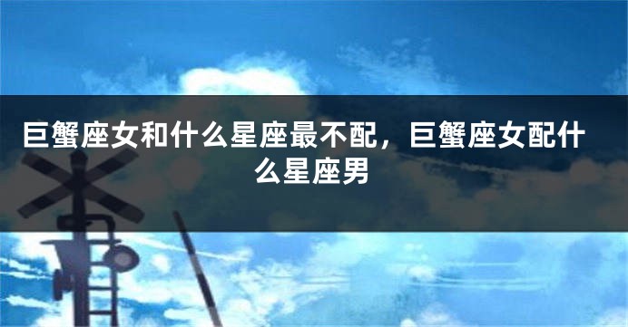 巨蟹座女和什么星座最不配，巨蟹座女配什么星座男