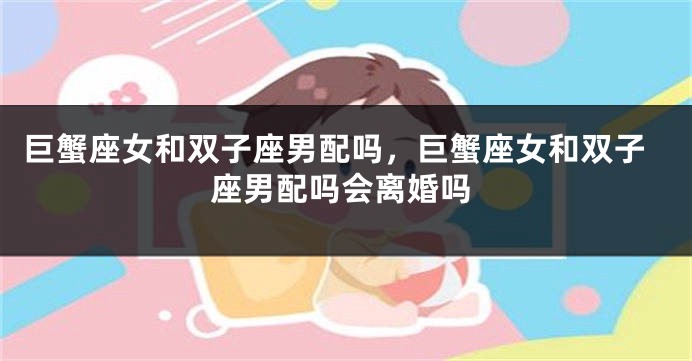 巨蟹座女和双子座男配吗，巨蟹座女和双子座男配吗会离婚吗