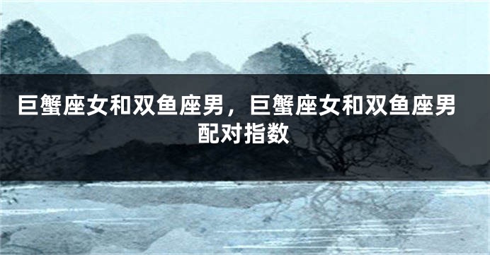 巨蟹座女和双鱼座男，巨蟹座女和双鱼座男配对指数