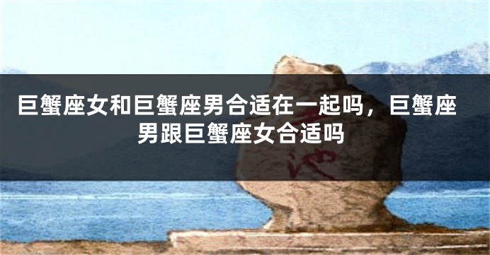 巨蟹座女和巨蟹座男合适在一起吗，巨蟹座男跟巨蟹座女合适吗