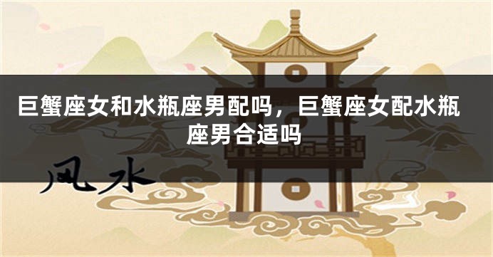 巨蟹座女和水瓶座男配吗，巨蟹座女配水瓶座男合适吗