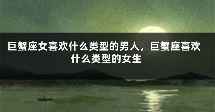 巨蟹座女喜欢什么类型的男人，巨蟹座喜欢什么类型的女生