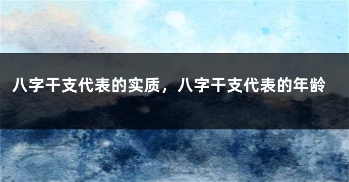 八字干支代表的实质，八字干支代表的年龄