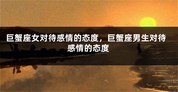 巨蟹座女对待感情的态度，巨蟹座男生对待感情的态度