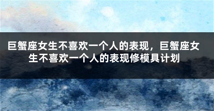 巨蟹座女生不喜欢一个人的表现，巨蟹座女生不喜欢一个人的表现修模具计划