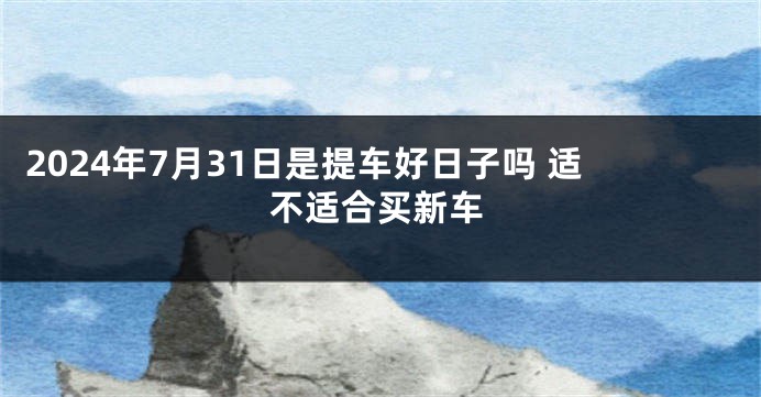 2024年7月31日是提车好日子吗 适不适合买新车