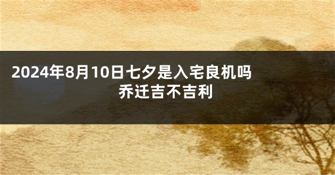 2024年8月10日七夕是入宅良机吗 乔迁吉不吉利