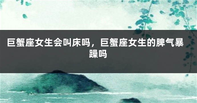 巨蟹座女生会叫床吗，巨蟹座女生的脾气暴躁吗