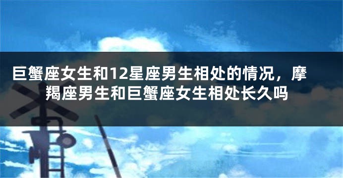 巨蟹座女生和12星座男生相处的情况，摩羯座男生和巨蟹座女生相处长久吗