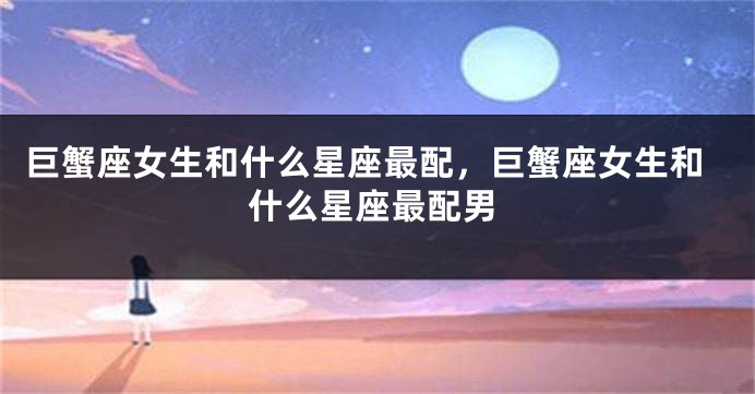 巨蟹座女生和什么星座最配，巨蟹座女生和什么星座最配男