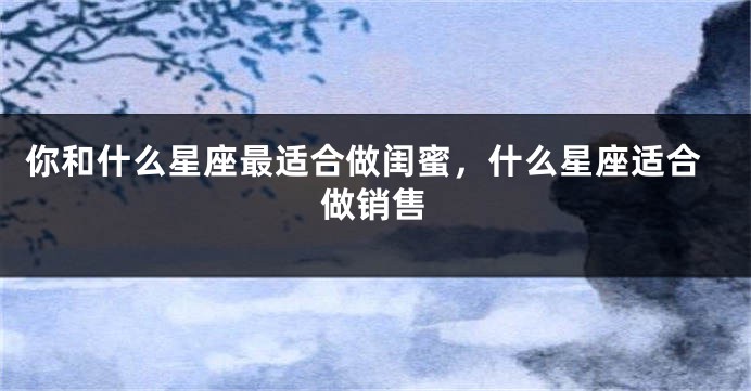 你和什么星座最适合做闺蜜，什么星座适合做销售