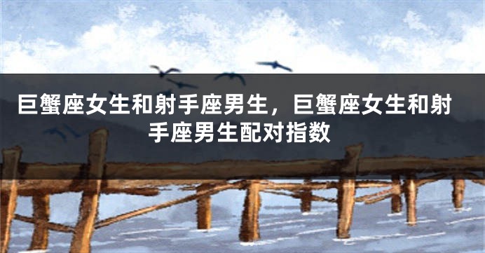 巨蟹座女生和射手座男生，巨蟹座女生和射手座男生配对指数