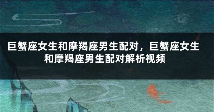 巨蟹座女生和摩羯座男生配对，巨蟹座女生和摩羯座男生配对解析视频