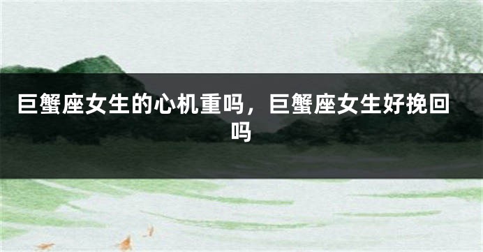 巨蟹座女生的心机重吗，巨蟹座女生好挽回吗