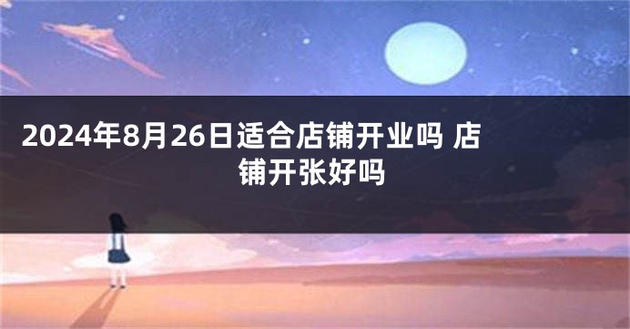 2024年8月26日适合店铺开业吗 店铺开张好吗