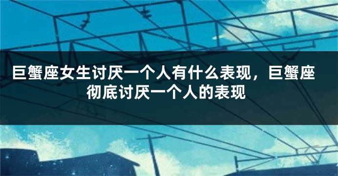 巨蟹座女生讨厌一个人有什么表现，巨蟹座彻底讨厌一个人的表现