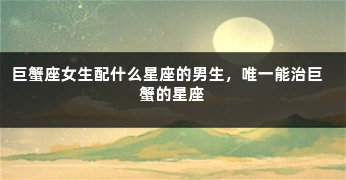 巨蟹座女生配什么星座的男生，唯一能治巨蟹的星座