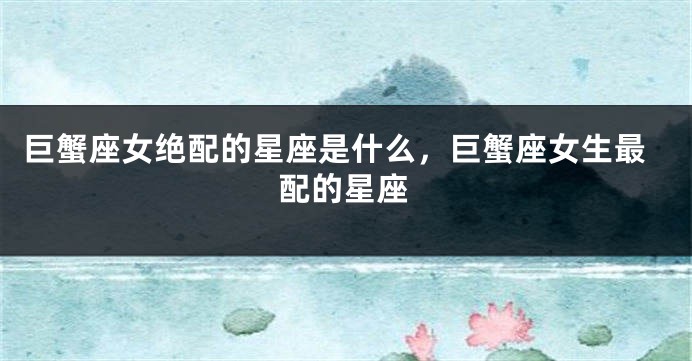 巨蟹座女绝配的星座是什么，巨蟹座女生最配的星座