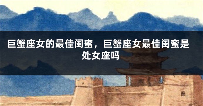 巨蟹座女的最佳闺蜜，巨蟹座女最佳闺蜜是处女座吗