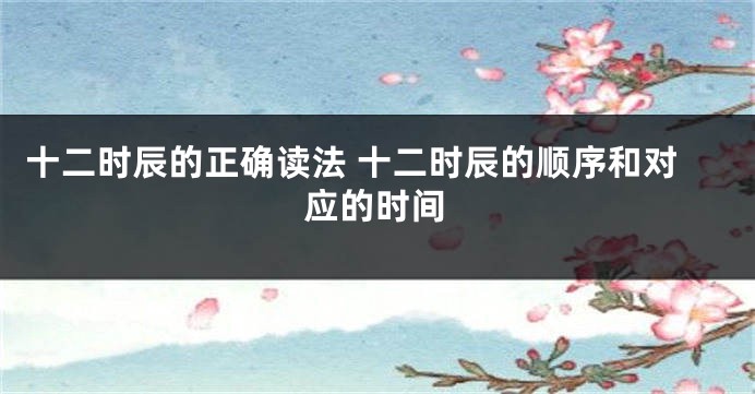 十二时辰的正确读法 十二时辰的顺序和对应的时间