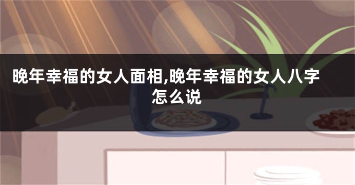 晚年幸福的女人面相,晚年幸福的女人八字怎么说