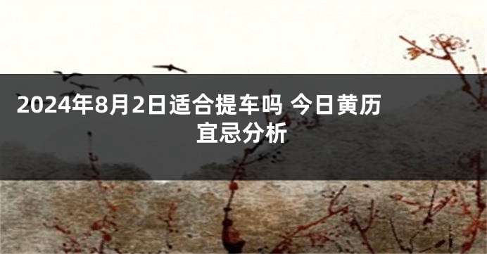 2024年8月2日适合提车吗 今日黄历宜忌分析