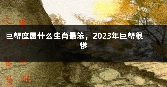 巨蟹座属什么生肖最笨，2023年巨蟹很惨