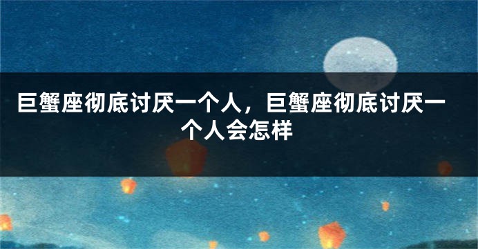 巨蟹座彻底讨厌一个人，巨蟹座彻底讨厌一个人会怎样