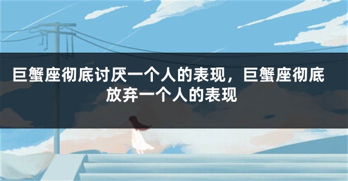 巨蟹座彻底讨厌一个人的表现，巨蟹座彻底放弃一个人的表现