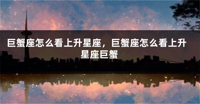 巨蟹座怎么看上升星座，巨蟹座怎么看上升星座巨蟹