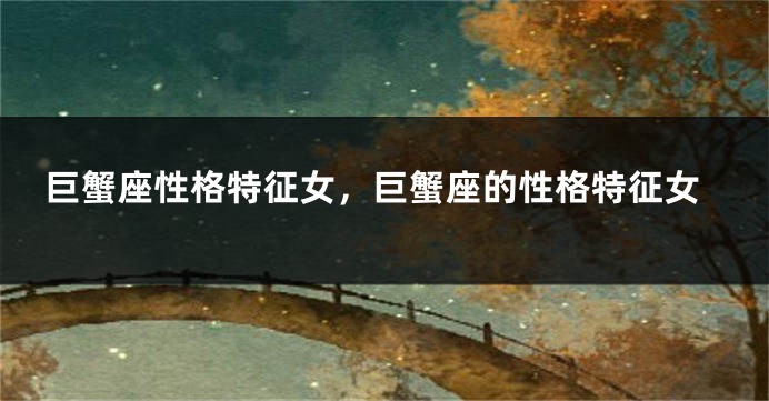 巨蟹座性格特征女，巨蟹座的性格特征女