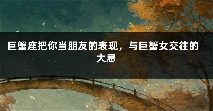 巨蟹座把你当朋友的表现，与巨蟹女交往的大忌