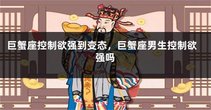 巨蟹座控制欲强到变态，巨蟹座男生控制欲强吗