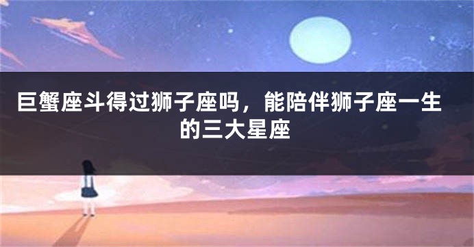 巨蟹座斗得过狮子座吗，能陪伴狮子座一生的三大星座