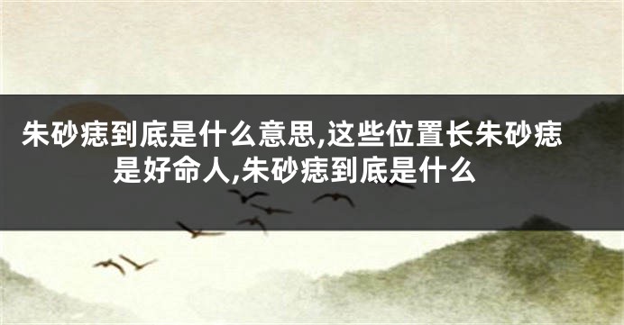 朱砂痣到底是什么意思,这些位置长朱砂痣是好命人,朱砂痣到底是什么