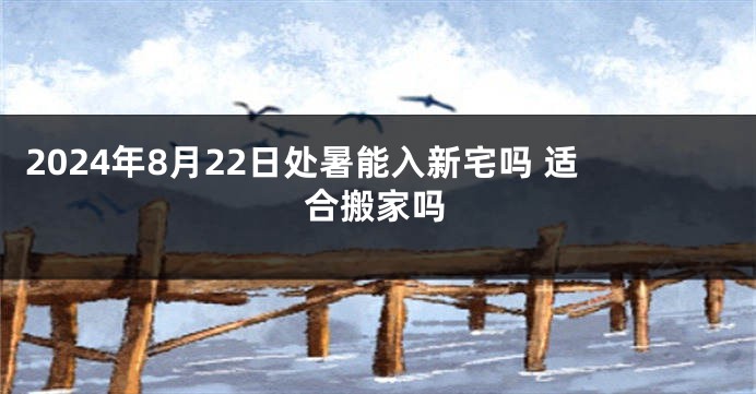 2024年8月22日处暑能入新宅吗 适合搬家吗