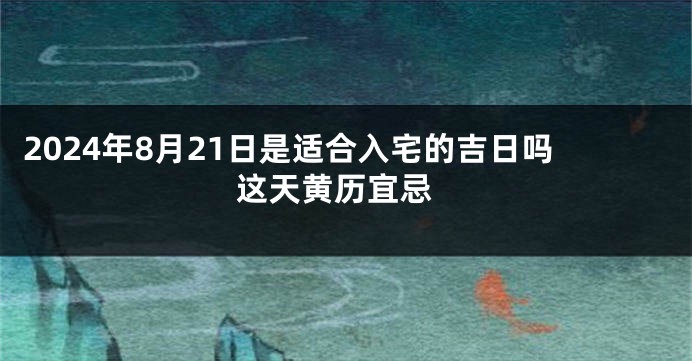 2024年8月21日是适合入宅的吉日吗 这天黄历宜忌