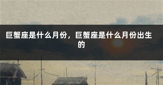 巨蟹座是什么月份，巨蟹座是什么月份出生的