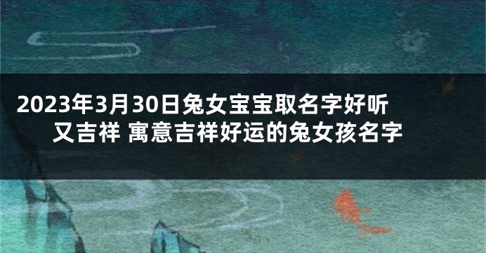 2023年3月30日兔女宝宝取名字好听又吉祥 寓意吉祥好运的兔女孩名字