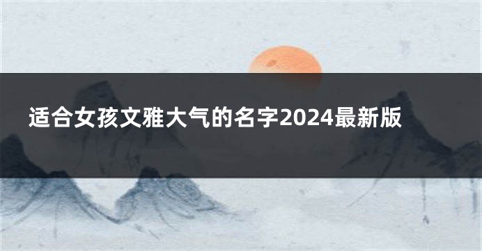 适合女孩文雅大气的名字2024最新版