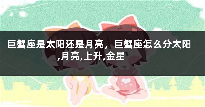 巨蟹座是太阳还是月亮，巨蟹座怎么分太阳,月亮,上升,金星