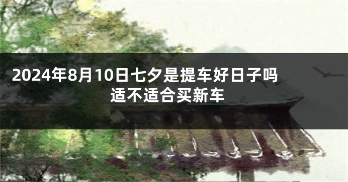 2024年8月10日七夕是提车好日子吗 适不适合买新车