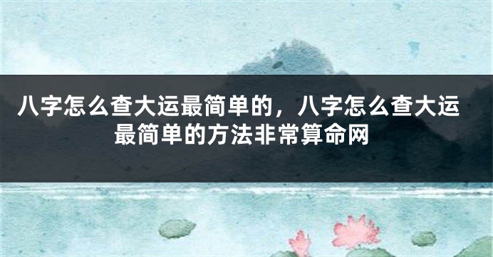 八字怎么查大运最简单的，八字怎么查大运最简单的方法非常算命网