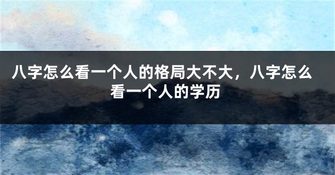 八字怎么看一个人的格局大不大，八字怎么看一个人的学历
