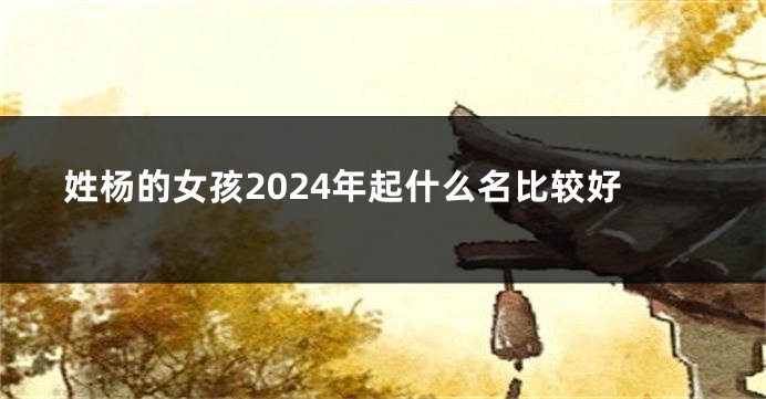 姓杨的女孩2024年起什么名比较好