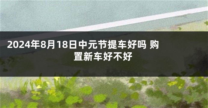 2024年8月18日中元节提车好吗 购置新车好不好